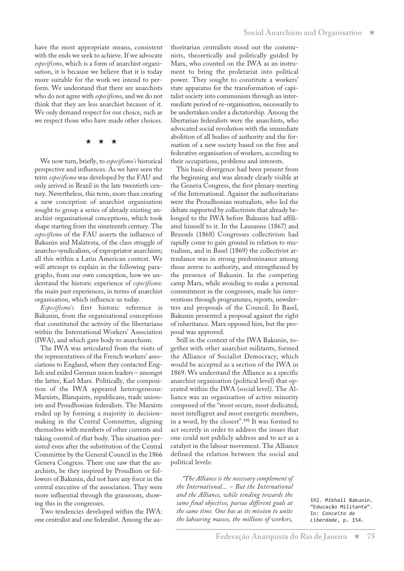 have the most appropriate means, consistent with the ends we seck to achieve. If we advocate: especifismo, which s a form of anarchist organi- sation, it is because we believe that it i today more suitable for the work we intend to per- form. We understand that there are anarchists who do not ageee with esecifismc, and we do not think that they are less anarchist because of i ‘We only demand respect for our choice, such as we respect those who have made other choices. * X x ‘We now turn, briefly, o especifismo’s historical perspective and influences. As we have scen the term especifisma was developed by the FAU and only arrived in Brazil in the late twentieth cen- tury. Nevertheless,this term, more than creating a new conception of anarchist organisation sought to group a series of already existing an- archist organisational conceptions, which took shape starting from the nineteenth century. The especifisms of the FAU asserts the influence of Bakunin and Malatesta, of the class struggle of anarcho-syndicalism, of expropriator anarchism; all this within a Latin American context. We will attempt o explain in the following para- graphs, from our own conception, how we un- derstand the historic experience of especifisms: the main past experiences, in terms of anarchist organisation, which influence us today. Eypecifismo’s first historic reference s Bakunin, from the organisational conceptions that constituted the activty of the libertarians within the International Workers Association (IWA), and which gave body to anarchism. The IWA was articulated from the visits of the representatives of the French workers’ asso- ciations to England, where they contacted Eng- lish and exiled German union leaders ~ amongst the latter, Karl Mars. Policically, the composi- tion of the IWA appeared heterogencous: Marists, Blanquists, republicans, trade union~ ists and Proudhonian federalists. The Marxists ended up by forming a majority in decision~ making in the Central Committee, aligning themselves with members of other currents and taking control of that body. This situation per- sisted even afte the substitution of the Central Committee by the General Council i the 1866 Geneva Congress. There one saw that the an- archists, be they inspired by Proudhon or fol- lowers of Bakunin, did not have any force in the central exceutive of the association. They were more influential through the grasseoots, show- ing this in the congresses. Two tendencies developed within the TWA: one centralst and one federalist. Among the au- Social Anarchism and Organisation * thoritarian centralists stood out the commu- nists, theoretically and politically guided by Mars, who counted on the IWA as an instru- ment to_bring the proletariat intopolitical power. They sought to constitute a workers state apparatus for the transformation of capi- talist society into communism through an inter- mediate period of re-organisation, necessarily to be undertaken under a dictatorship. Among the libertarian federalists were the anarchists, who advocated social revolution with the immediate abolition of all bodies of authority and the for- mation of a new society based on the free and federative organisation of workers, according to their occupations, problems and interests. This basic divergence had been present from the beginning and was already clearly visible at the Geneva Congress, the first plenary meeting of the International. Against the authoritarians were the Proudhonian mutualists, who led the debate supported by collectivists that alrady be- longed to the IWA before Bakunin had affili- ated himself to it In the Lausanne (1867) and Brussels (1868) Congresses collectivism had rapidly come to gain ground in relation to mu- tualism, and in Basel (1869) the collectivist at- tendance was in strong predominance among those averse to authority, and strengthened by the presence of Bakunin. In the competing camp Marx, while avoiding to make a personal commitment in the congresses, made his inter- ventions through programmes, eports, newslet~ ters and proposals of the Council. In Basel, Bakunin presented a proposal against the right of inheritance. Mar opposed him, but the pro- posal was approved. Stillin the context of the TWA Bakunin, to- gether with other anarchist militants, formed the Alliance of Socialist Democracy, which would be accepted as a section of the IWA in 1869. We understand the Alliance as a specific anarchist organisation (political level) that op- exated within the IWA (social level). The Al- liance was an organisation of active minority composed of the “most secure, most dedicated, most intelligent and most energetic members, in a word, by the closest” 1% It was formed to act secrerly in order to address the issues that one could not publicly address and to act as a catalyst in the labour movement. The Alliance defined the relation between the social and political levels: “The Alliance s the necesary complement of the International... - But the International and the Alliance, while tending towards the same final objective, pursue diferent goals at the same time. One bas as its mission to unite the labouring masses, the millions of workers, 192 Mikhail Bakunin. “Educacao Militante”. Int Conceito de Liberdade, p. 15. Federagio A rquista do Rio de Janciro %